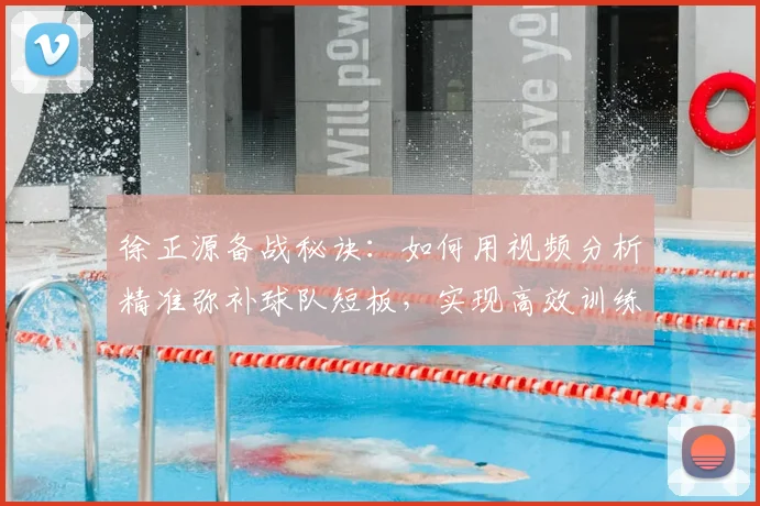 徐正源备战秘诀:如何用视频分析精准弥补球队短板,实现高效训练?