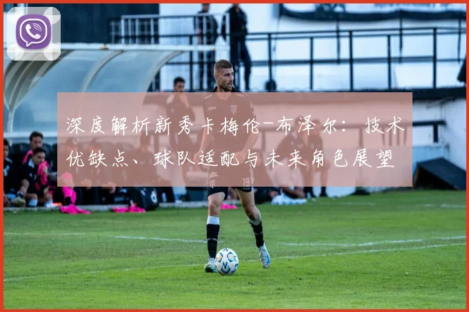 深度解析新秀卡梅伦-布泽尔:技术优缺点、球队适配与未来角色展望