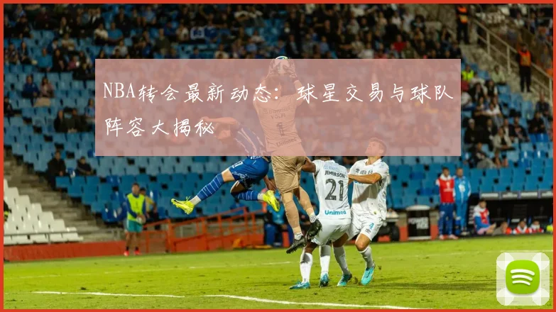NBA转会最新动态:球星交易与球队阵容大揭秘