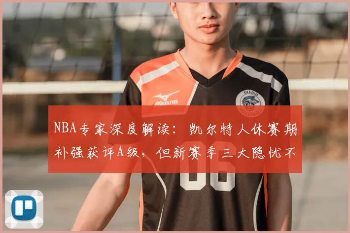 NBA专家深度解读：凯尔特人休赛期补强获评A级，但新赛季三大隐忧不容忽视