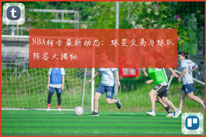 NBA转会最新动态：球星交易与球队阵容大揭秘