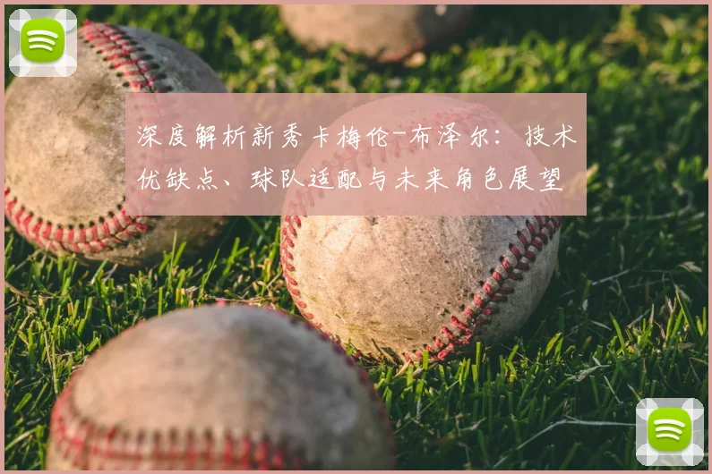 深度解析新秀卡梅伦-布泽尔：技术优缺点、球队适配与未来角色展望
