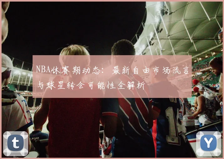 NBA休赛期动态:最新自由市场流言与球星转会可能性全解析